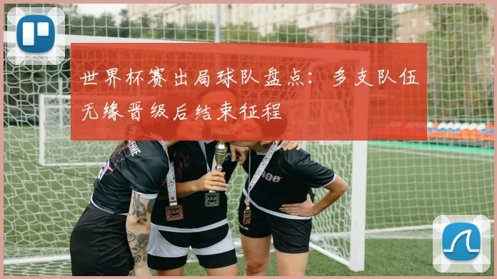 世界杯赛出局球队盘点:多支队伍无缘晋级后结束征程