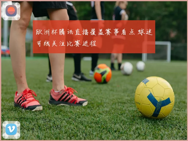 欧洲杯腾讯直播覆盖赛事看点 球迷可线关注比赛进程